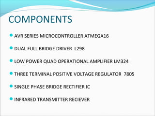 COMPONENTS
AVR SERIES MICROCONTROLLER ATMEGA16
DUAL FULL BRIDGE DRIVER L298
LOW POWER QUAD OPERATIONAL AMPLIFIER LM324
THREE TERMINAL POSITIVE VOLTAGE REGULATOR 7805
SINGLE PHASE BRIDGE RECTIFIER IC
INFRARED TRANSMITTER RECIEVER

 