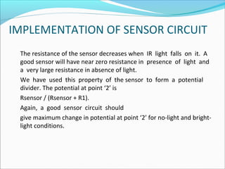 IMPLEMENTATION OF SENSOR CIRCUIT
The resistance of the sensor decreases when IR light falls on it. A
good sensor will have near zero resistance in presence of light and
a very large resistance in absence of light.
We have used this property of the sensor to form a potential
divider. The potential at point ‘2’ is
Rsensor / (Rsensor + R1).
Again, a good sensor circuit should
give maximum change in potential at point ‘2’ for no-light and brightlight conditions.

 