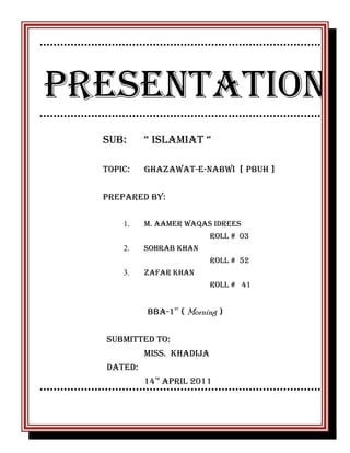 PRESENTATION
SUB:

“ ISLAMIAT “

Topic:

Ghazawat-e-NABWI [ PBUH ]

PREPARED BY:
1.

M. AAMER WAQAS IDREES
ROLL # 03

2.

Sohrab khan
Roll # 52

3.

Zafar khan
Roll # 41

BBA-1ST ( Morning )
Submitted to:
Miss. Khadija
Dated:
14TH APRIL 2011

 
