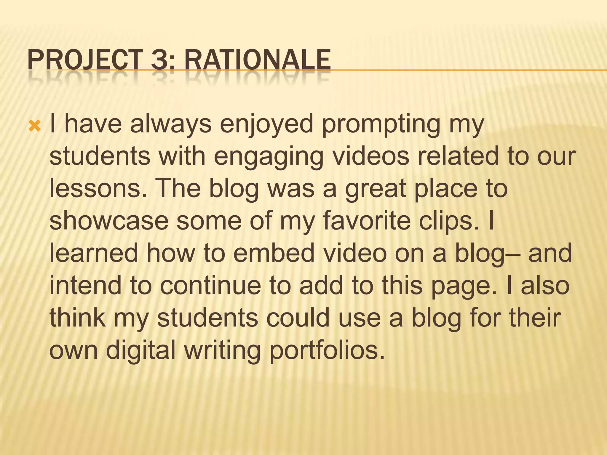 PROJECT 3: RATIONALE
 I have always enjoyed prompting my
students with engaging videos related to our
lessons. The blog was a great place to
showcase some of my favorite clips. I
learned how to embed video on a blog– and
intend to continue to add to this page. I also
think my students could use a blog for their
own digital writing portfolios.
 