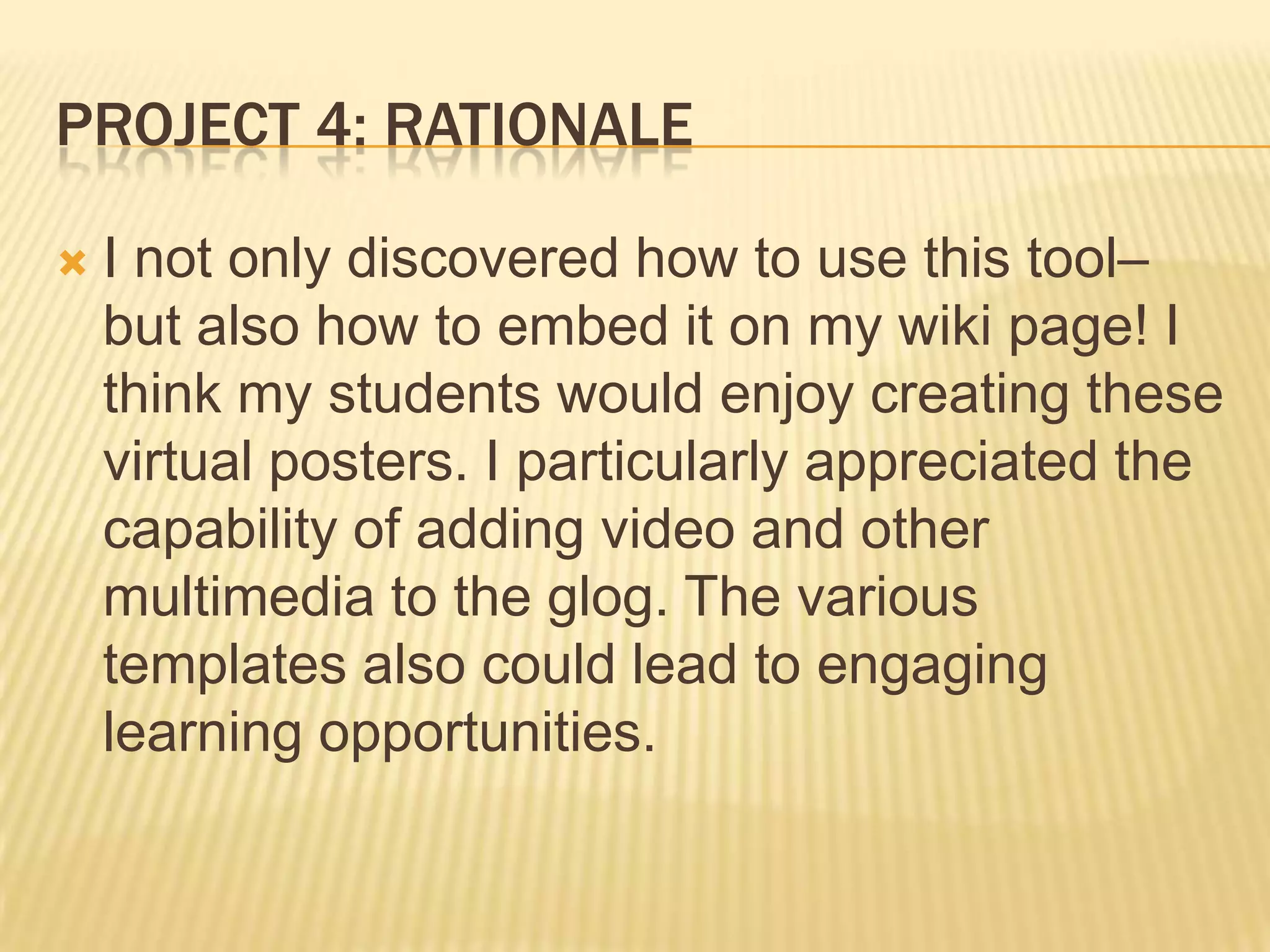 PROJECT 4: RATIONALE
 I not only discovered how to use this tool–
but also how to embed it on my wiki page! I
think my students would enjoy creating these
virtual posters. I particularly appreciated the
capability of adding video and other
multimedia to the glog. The various
templates also could lead to engaging
learning opportunities.
 