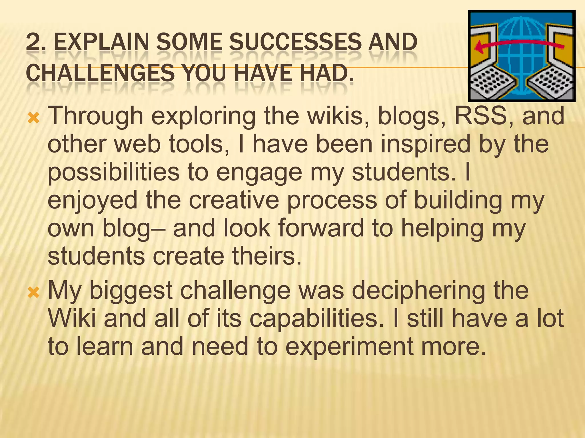 2. EXPLAIN SOME SUCCESSES AND
CHALLENGES YOU HAVE HAD.
 Through exploring the wikis, blogs, RSS, and
other web tools, I have been inspired by the
possibilities to engage my students. I
enjoyed the creative process of building my
own blog– and look forward to helping my
students create theirs.
 My biggest challenge was deciphering the
Wiki and all of its capabilities. I still have a lot
to learn and need to experiment more.
 