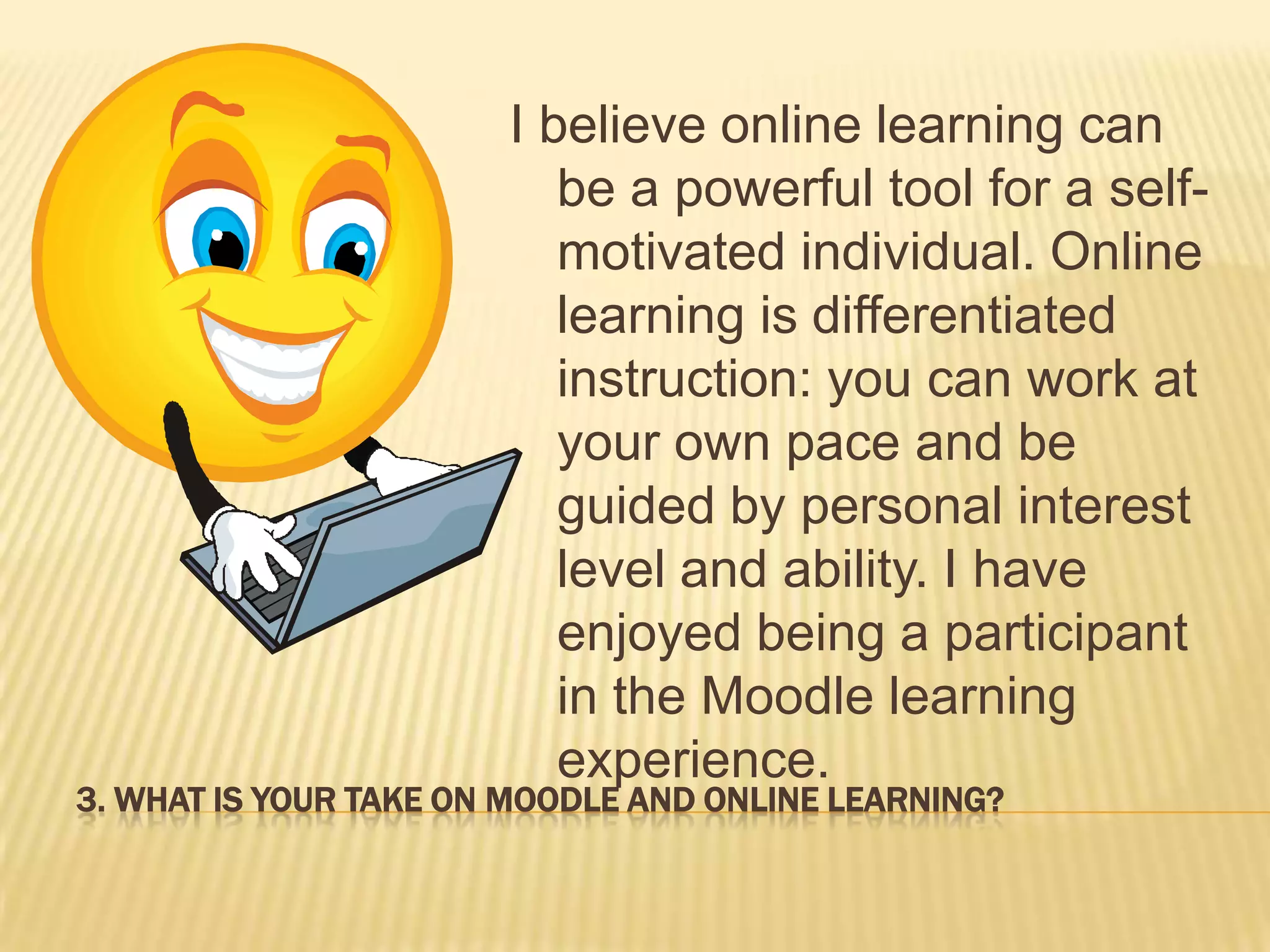 3. WHAT IS YOUR TAKE ON MOODLE AND ONLINE LEARNING?
I believe online learning can
be a powerful tool for a self-
motivated individual. Online
learning is differentiated
instruction: you can work at
your own pace and be
guided by personal interest
level and ability. I have
enjoyed being a participant
in the Moodle learning
experience.
 