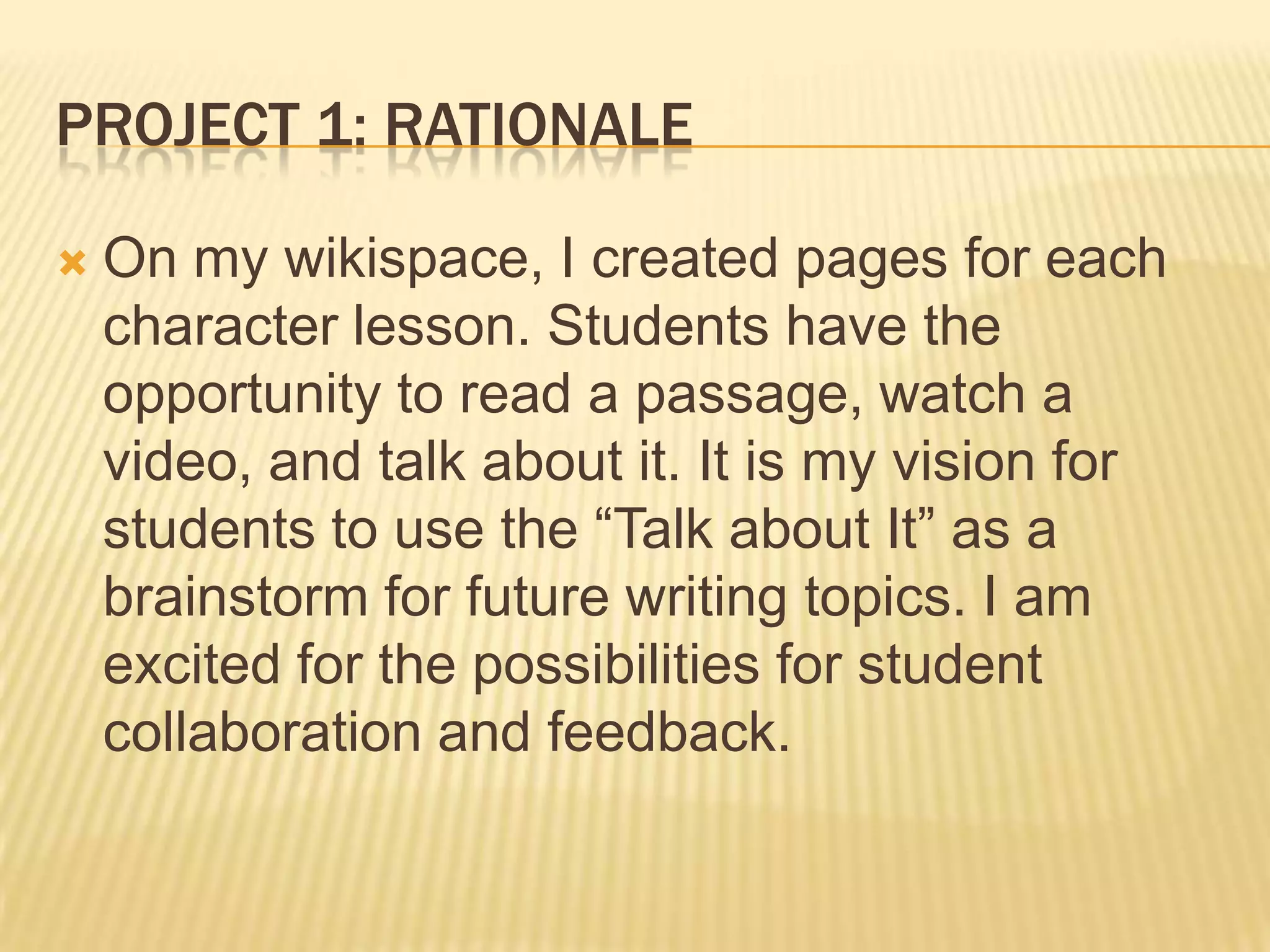 PROJECT 1: RATIONALE
 On my wikispace, I created pages for each
character lesson. Students have the
opportunity to read a passage, watch a
video, and talk about it. It is my vision for
students to use the “Talk about It” as a
brainstorm for future writing topics. I am
excited for the possibilities for student
collaboration and feedback.
 