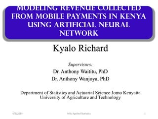 Kyalo Richard
Supervisors:
Dr. Anthony Waititu, PhD
Dr. Anthony Wanjoya, PhD
Department of Statistics and Actuarial Science Jomo Kenyatta
University of Agriculture and Technology
Modeling Revenue collected
from mobile payments in Kenya
using Artificial Neural
Network
14/2/2014 MSc Applied Statistics
 