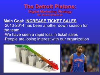 The Detroit Pistons:The Detroit Pistons:
Digital Marketing StrategyDigital Marketing Strategy
By: Daniel EmmerichBy: Daniel Emmerich
Main Goal: INCREASE TICKET SALES
-2013-2014 has been another down season for
the team
-We have seen a rapid loss in ticket sales
-People are losing interest with our organization
 