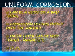UNIFORM CORROSION
 CAN BE A GOOD OR A BAD
THING.
 CORROSION OCCURS EVENLY
OVER THE SURFACE.
 OXIDE LAYER CAN BE VERY
TOUGH – MAGNETITE.
 FE3O4
 