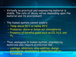 • Virtually no practical and engineering material is
stable. The rate of decay varies depending upon the
material and its environment.
• The human system cannot endure
– Temp above 50 C or below 20 C
– Pressures above or below our atmospheres
– Presence of harmful gases such as CO, H2S, and
H2.
• Thus, analogous to human system, engineering
materials also require protection like
– coatings, inhibitors, alloy addition, design
procedures, maintenance, inspection and re-
furnishing.
 
