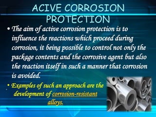 ACIVE CORROSION
PROTECTION
• The aim of active corrosion protection is to
influence the reactions which proceed during
corrosion, it being possible to control not only the
package contents and the corrosive agent but also
the reaction itself in such a manner that corrosion
is avoided.
.• Examples of such an approach are the
development of corrosion-resistant
alloys.
 