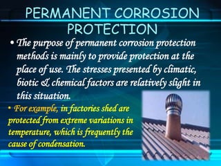 PERMANENT CORROSION
PROTECTION
• The purpose of permanent corrosion protection
methods is mainly to provide protection at the
place of use. The stresses presented by climatic,
biotic & chemical factors are relatively slight in
this situation.
• For example, in factories shed are
protected from extreme variations in
temperature, which is frequently the
cause of condensation.
 