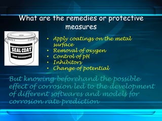 What are the remedies or protective
measures
• Apply coatings on the metal
surface
• Removal of oxygen
• Control of pH
• Inhibitors
• Change of potential
But knowing beforehand the possible
effect of corrosion led to the development
of different softwares and models for
corrosion rate prediction
 