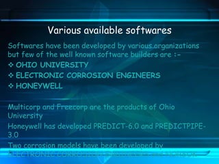 Various available softwares
Softwares have been developed by various organizations
but few of the well known software builders are :-
 OHIO UNIVERSITY
 ELECTRONIC CORROSION ENGINEERS
 HONEYWELL
Multicorp and Freecorp are the products of Ohio
University
Honeywell has developed PREDICT-6.0 and PREDICTPIPE-
3.0
Two corrosion models have been developed by
ELECTRONIC CORROSION ENGINEERS and NORSOK
 