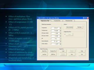  Effect of multiphase flow
(two- and three-phase flow)
 Effect of temperature (1-100
C)
 Effect of CO2 partial pressure
(0 – 2 MPa)
 Effect of H2S content (0 – 1
MPa)
 Effect of organic acids (0 –
10,000 ppm)
 Effect of pH and brine
chemistry (pH3 – pH7)
 Effect of steel type
 Effect of inhibition by crude
oil and/or corrosion inhibitors
 Magnitude and morphology of
localized attack
 