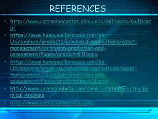 REFERENCES
• http://www.corrosioncenter.ohiou.edu/software/multicor
p/
• https://www.honeywellprocess.com/en-
US/explore/products/advanced-applications/asset-
management/corrosion-prediction-and-
assessment/Pages/predict-6.0.aspx
• https://www.honeywellprocess.com/en-
US/explore/products/advanced-applications/asset-
management/corrosion-prediction-and-
assessment/Pages/predictpipe-3-0.aspx
• http://www.corrosionhelp.com/services.htm#Electroche
mical Analysis
• http://www.corrosionservice.com/
 