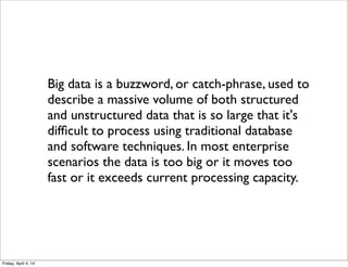 Big data is a buzzword, or catch-phrase, used to
describe a massive volume of both structured
and unstructured data that is so large that it's
difﬁcult to process using traditional database
and software techniques. In most enterprise
scenarios the data is too big or it moves too
fast or it exceeds current processing capacity.
Friday, April 4, 14
 