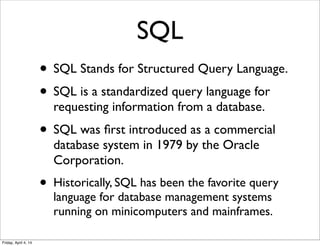 SQL
• SQL Stands for Structured Query Language.
• SQL is a standardized query language for
requesting information from a database.
• SQL was ﬁrst introduced as a commercial
database system in 1979 by the Oracle
Corporation.
• Historically, SQL has been the favorite query
language for database management systems
running on minicomputers and mainframes.
Friday, April 4, 14
 