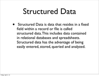 Structured Data
• Structured Data is data that resides in a ﬁxed
ﬁeld within a record or ﬁle is called
structured data.This includes data contained
in relational databases and spreadsheets.
Structured data has the advantage of being
easily entered, stored, queried and analyzed.
Friday, April 4, 14
 