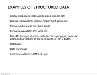 • Library Catalogues (date, author, place, subject, etc)
• Census records (birth, income, employment, place etc.)
• Phone numbers (and the phone book)
• Economic data (GDP, PPI, ASX etc.)
• XML-TEI (bringing structure to the text through tagging particular
elements like versions of the word ”canal’ in 17th C Dutch.
• Databases
• Data warehouse
• Enterprise systems (CRM, ERP, etc)
EXAMPLES OF STRUCTURED DATA
Friday, April 4, 14
 