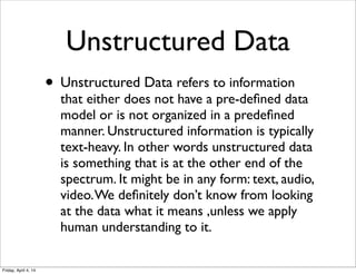 Unstructured Data
• Unstructured Data refers to information
that either does not have a pre-deﬁned data
model or is not organized in a predeﬁned
manner. Unstructured information is typically
text-heavy. In other words unstructured data
is something that is at the other end of the
spectrum. It might be in any form: text, audio,
video.We deﬁnitely don’t know from looking
at the data what it means ,unless we apply
human understanding to it.
Friday, April 4, 14
 
