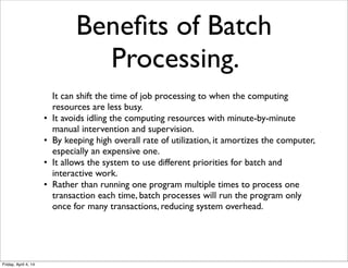 Beneﬁts of Batch
Processing.
It can shift the time of job processing to when the computing
resources are less busy.
• It avoids idling the computing resources with minute-by-minute
manual intervention and supervision.
• By keeping high overall rate of utilization, it amortizes the computer,
especially an expensive one.
• It allows the system to use different priorities for batch and
interactive work.
• Rather than running one program multiple times to process one
transaction each time, batch processes will run the program only
once for many transactions, reducing system overhead.
Friday, April 4, 14
 