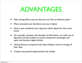 ADVANTAGES
• Data mining allows uses are that you can ﬁnd correlations easier
• More calculated now therefore accuracy is higher
• Data is now combined into a big mass which allows for links to be
found
• For example: company with decades of information can make use of
Big Data and data analysis to create competitive advantages and
open new business opportunities
• Started because companies have been ﬁnding it hard to manage all
their data 
• Creates new growth opportunities, lots of jobs
Friday, April 4, 14
 