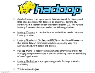 • Apache Hadoop is an open source data framework for storage and
large scale processing for data sets on clusters of commodity
hardwares. It is licensed under the Apache License 2.0.  The Apache
Hadoop framework is composed of the following modules:
• Hadoop Common – contains libraries and utilities needed by other
Hadoop modules.
• Hadoop Distributed File System (HDFS) – a distributed ﬁle-system
that stores data on commodity machines, providing very high
aggregate bandwidth across the cluster.
• HadoopYARN – a resource-management platform responsible for
managing compute resources in clusters and using them for scheduling
of users' applications.
• Hadoop MapReduce – a programming model for large scale data
processing.
• This is written in- Java
Friday, April 4, 14
 