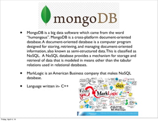 • MongoDB is a big data software which came from the word
“humongous”. MongoDB is a cross-platform document-oriented
database.A document-oriented database is a computer program
designed for storing, retrieving, and managing document-oriented
information, also known as semi-structured data.This is classiﬁed as
NoSQL.  A NoSQL database provides a mechanism for storage and
retrieval of data that is modeled in means other than the tabular
relations used in relational databases.
• MarkLogic is an American Business company that makes NoSQL
database.
• Language written in- C++
Friday, April 4, 14
 