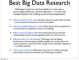 Best Big Data Research
• Search all data for more value. Bring all relevant content back to users
– unstructured and structured, internal and public.
• Real-time updates. Real-time results.When documents are updated or
inserted, they are available for search immediately.
• Able to query all types of data. Structured, semi-structured, and
unstructured content are all supported within the same queries.
• Real-time alerts for fast response. MarkLogic has the highest
performance alerting engine available, capable of running millions of
custom queries on each and every change to the document repository
– no polling required.
• Search you can bank on. Businesses that count on revenue through
paid content search and retrieval trust MarkLogic to deliver.
MarkLogic’s scale-out, real-time platform is more than a
search engine linked to a content repository – it is the most
complete platform for building search-oriented applications.
Friday, April 4, 14
 