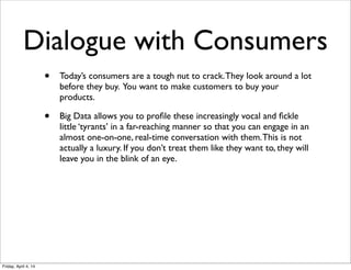 Dialogue with Consumers
• Today’s consumers are a tough nut to crack.They look around a lot
before they buy. You want to make customers to buy your
products.
• Big Data allows you to proﬁle these increasingly vocal and ﬁckle
little ‘tyrants’ in a far-reaching manner so that you can engage in an
almost one-on-one, real-time conversation with them.This is not
actually a luxury. If you don’t treat them like they want to, they will
leave you in the blink of an eye.
Friday, April 4, 14
 