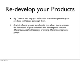 Re-develop your Products
• Big Data can also help you understand how others perceive your
products so that you can adapt them.
• Analysis of unstructured social media text allows you to uncover
the sentiments of your customers and even segment those in
different geographical locations or among different demographic
groups.
Friday, April 4, 14
 