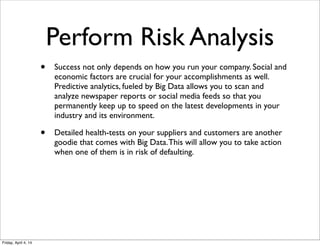 Perform Risk Analysis
• Success not only depends on how you run your company. Social and
economic factors are crucial for your accomplishments as well.  
Predictive analytics, fueled by Big Data allows you to scan and
analyze newspaper reports or social media feeds so that you
permanently keep up to speed on the latest developments in your
industry and its environment.
• Detailed health-tests on your suppliers and customers are another
goodie that comes with Big Data.This will allow you to take action
when one of them is in risk of defaulting.
Friday, April 4, 14
 
