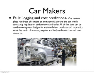 • Fault Logging and cost predictions- Car makers
place hundreds of sensors on components around the car which
constantly log data on performance and faults.All of this data can be
used to reengineer designs for more efﬁcient products and to predict
what the strain of warranty repairs are likely to be on cost and man
resource.
Car Makers
Friday, April 4, 14
 