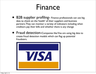 • B2B supplier proﬁling- Finance professionals can use big
data to check on the ‘health’ of their suppliers and business
partners.They can monitor a variety of indicators including when
creditors pay their bills and whether there is any change
• Fraud detection-Companies likeVisa are using big data to
create fraud detection models which can ﬂag up potential
fraudsters.
Finance
Friday, April 4, 14
 