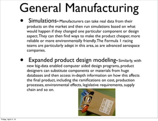 •  Simulations-Manufacturers can take real data from their
products on the market and then run simulations based on what
would happen if they changed one particular component or design
aspect.They can then ﬁnd ways to make the product cheaper, more
reliable or more environmentally friendly.The Formula 1 racing
teams are particularly adept in this area, as are advanced aerospace
companies.
•  Expanded product design modeling-Similarly, with
new big-data enabled computer aided design programs, product
designers can substitute components or materials from huge
databases and then access in-depth information on how this affects
the ﬁnal product, including the ramiﬁcations on cost, production
processes, environmental effects, legislative requirements, supply
chain and so on. 
General Manufacturing
Friday, April 4, 14
 