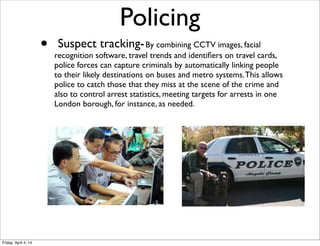•  Suspect tracking-By combining CCTV images, facial
recognition software, travel trends and identiﬁers on travel cards,
police forces can capture criminals by automatically linking people
to their likely destinations on buses and metro systems.This allows
police to catch those that they miss at the scene of the crime and
also to control arrest statistics, meeting targets for arrests in one
London borough, for instance, as needed.
Policing
Friday, April 4, 14
 