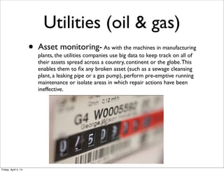 Utilities (oil & gas)
• Asset monitoring- As with the machines in manufacturing
plants, the utilities companies use big data to keep track on all of
their assets spread across a country, continent or the globe.This
enables them to ﬁx any broken asset (such as a sewage cleansing
plant, a leaking pipe or a gas pump), perform pre-emptive running
maintenance or isolate areas in which repair actions have been
ineffective.
Friday, April 4, 14
 