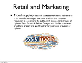Retail and Marketing
• Mood mapping-Retailers use feeds from social networks to
build an understanding of how their products and company
reputation is seen among the public.With the constant streams of
opinions from Facebook,Twitter, Google+ and the like, companies
are able to cheaply and quickly gather large samples of customer
opinion.
Friday, April 4, 14
 