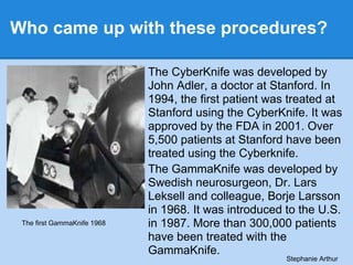 Who came up with these procedures?
The CyberKnife was developed by
John Adler, a doctor at Stanford. In
1994, the first pa...