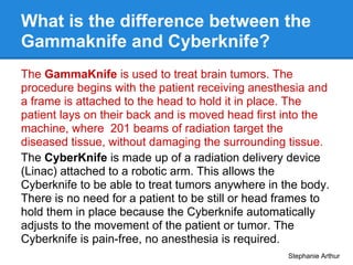 What is the difference between the
Gammaknife and Cyberknife?
The GammaKnife is used to treat brain tumors. The
procedure ...