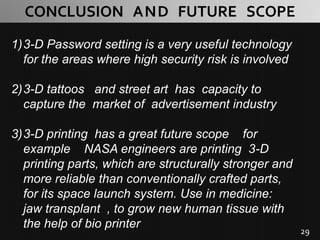 29
CONCLUSION AND FUTURE SCOPE
1)3-D Password setting is a very useful technology
for the areas where high security risk is involved
2)3-D tattoos and street art has capacity to
capture the market of advertisement industry
3)3-D printing has a great future scope for
example NASA engineers are printing 3-D
printing parts, which are structurally stronger and
more reliable than conventionally crafted parts,
for its space launch system. Use in medicine:
jaw transplant , to grow new human tissue with
the help of bio printer
 