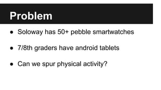 Problem
● Soloway has 50+ pebble smartwatches
● 7/8th graders have android tablets
● Can we spur physical activity?
 