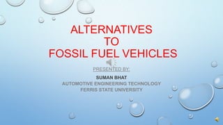 ALTERNATIVES
TO
FOSSIL FUEL VEHICLES
PRESENTED BY:
SUMAN BHAT
AUTOMOTIVE ENGINEERING TECHNOLOGY
FERRIS STATE UNIVERSITY
 