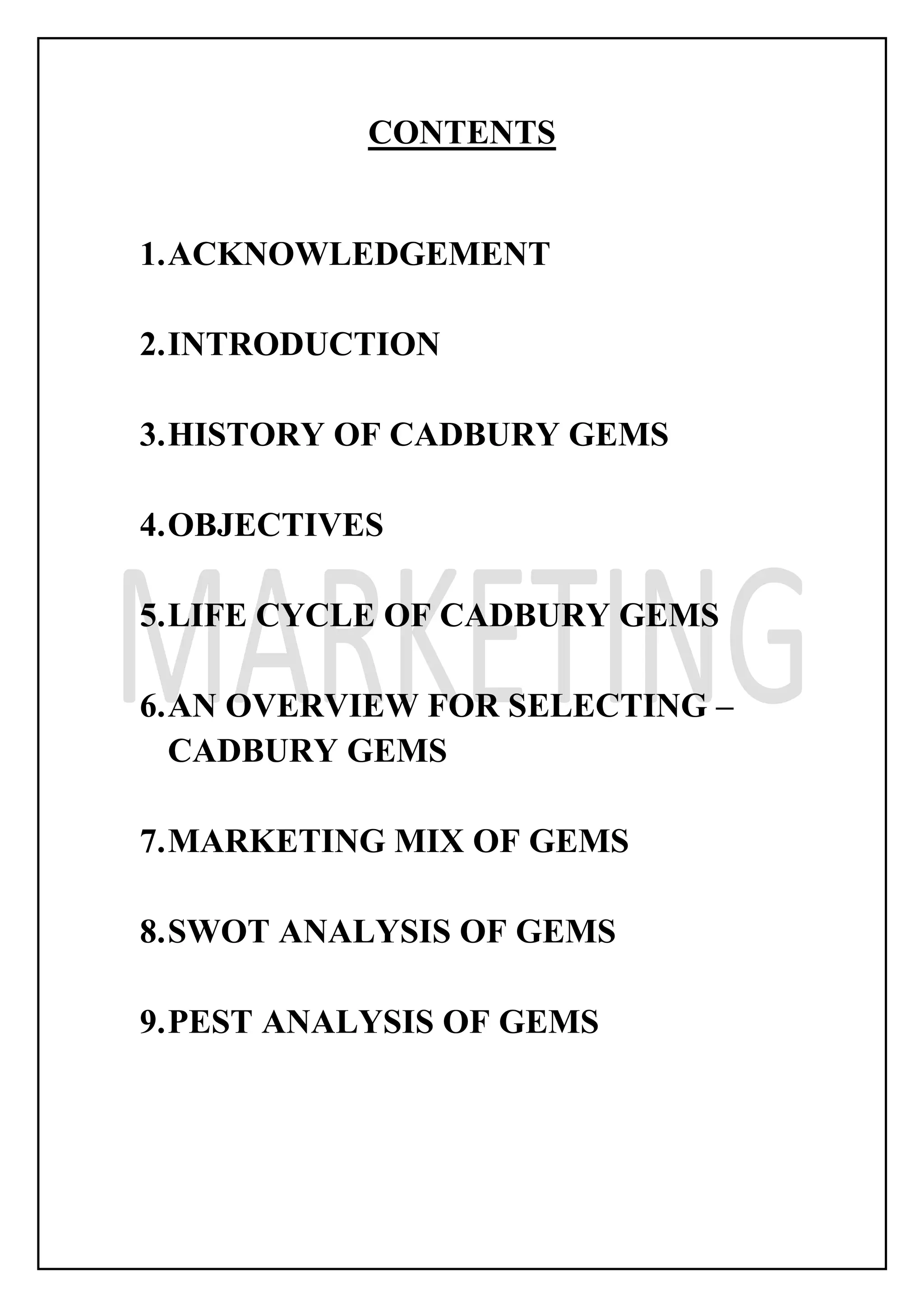 CONTENTS
1.ACKNOWLEDGEMENT
2.INTRODUCTION
3.HISTORY OF CADBURY GEMS
4.OBJECTIVES
5.LIFE CYCLE OF CADBURY GEMS
6.AN OVERVIEW FOR SELECTING –
CADBURY GEMS
7.MARKETING MIX OF GEMS
8.SWOT ANALYSIS OF GEMS
9.PEST ANALYSIS OF GEMS
 