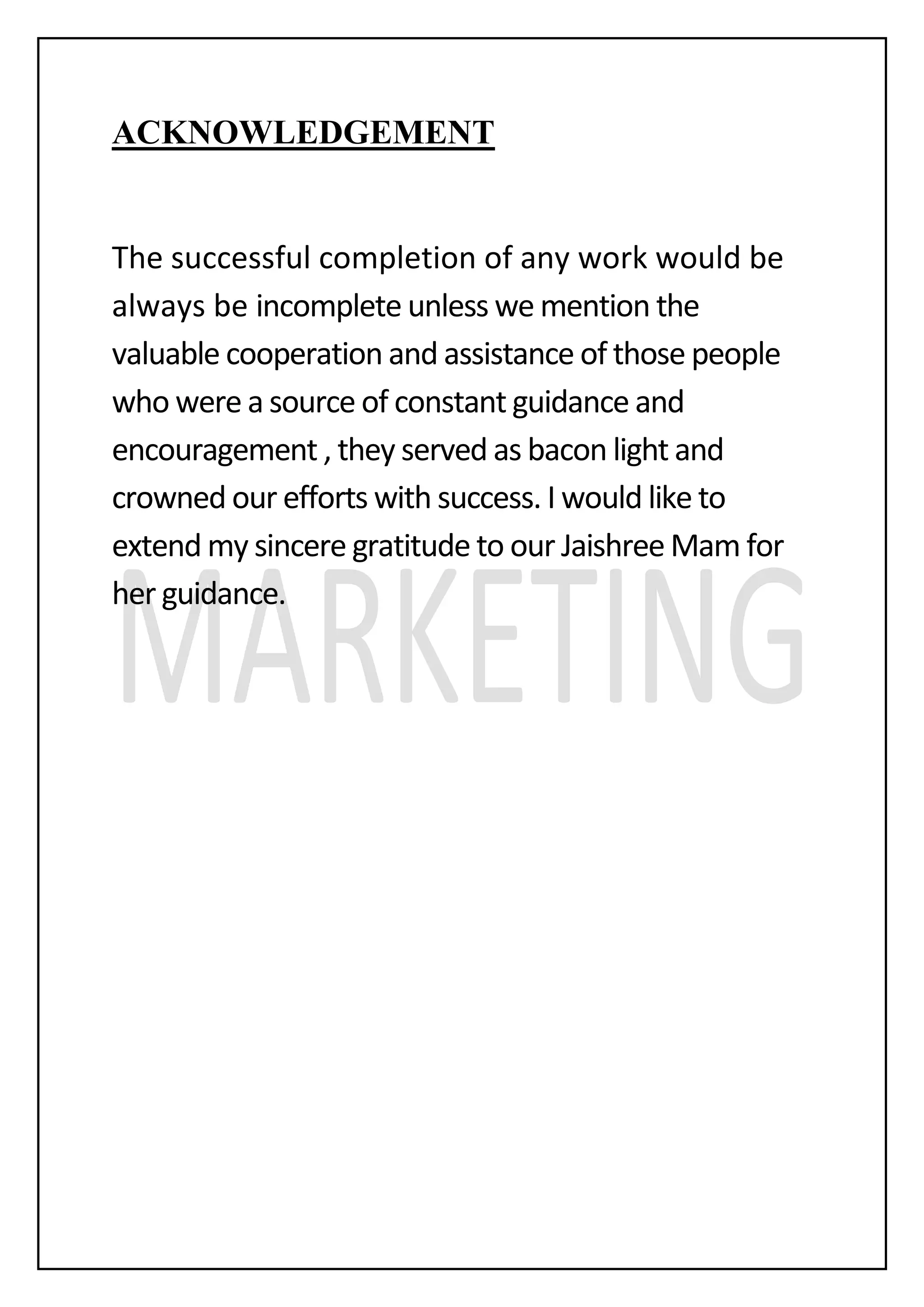ACKNOWLEDGEMENT
The successful completion of any work would be
always be incomplete unless we mention the
valuable cooperation and assistance of those people
who were a source of constant guidance and
encouragement , they served as bacon light and
crowned our efforts with success. I would like to
extend my sincere gratitude to our Jaishree Mam for
her guidance.
 