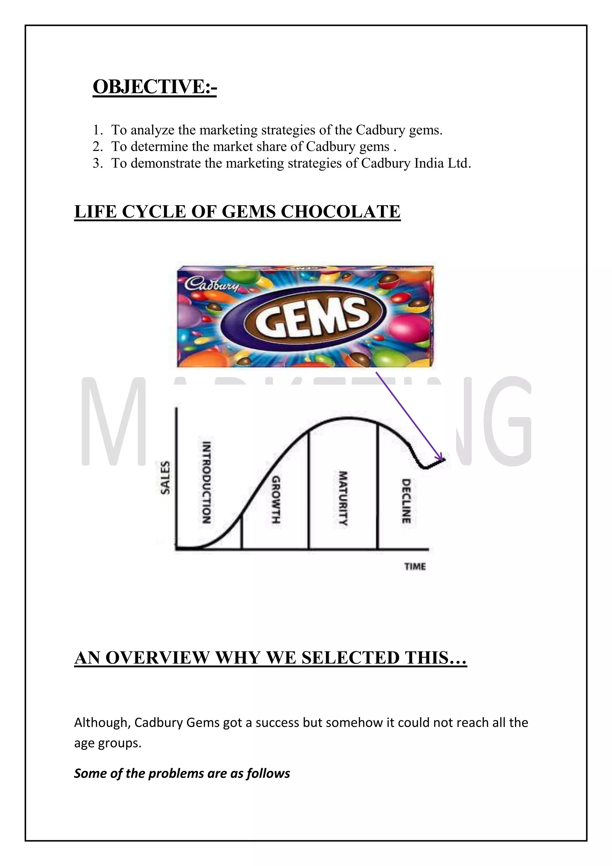 OBJECTIVE:-
1. To analyze the marketing strategies of the Cadbury gems.
2. To determine the market share of Cadbury gems .
3. To demonstrate the marketing strategies of Cadbury India Ltd.
LIFE CYCLE OF GEMS CHOCOLATE
AN OVERVIEW WHY WE SELECTED THIS…
Although, Cadbury Gems got a success but somehow it could not reach all the
age groups.
Some of the problems are as follows
 
