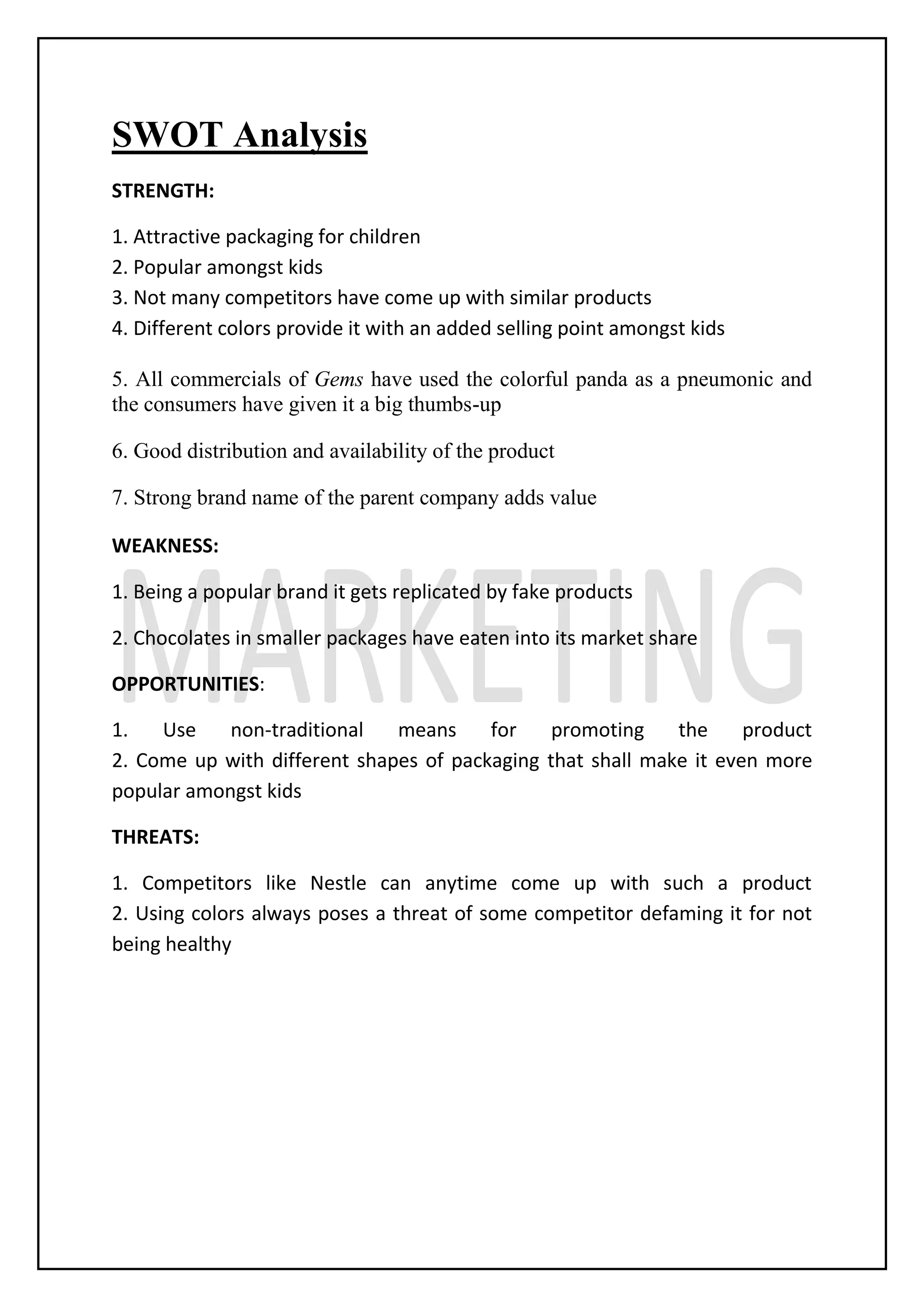SWOT Analysis
STRENGTH:
1. Attractive packaging for children
2. Popular amongst kids
3. Not many competitors have come up with similar products
4. Different colors provide it with an added selling point amongst kids
5. All commercials of Gems have used the colorful panda as a pneumonic and
the consumers have given it a big thumbs-up
6. Good distribution and availability of the product
7. Strong brand name of the parent company adds value
WEAKNESS:
1. Being a popular brand it gets replicated by fake products
2. Chocolates in smaller packages have eaten into its market share
OPPORTUNITIES:
1. Use non-traditional means for promoting the product
2. Come up with different shapes of packaging that shall make it even more
popular amongst kids
THREATS:
1. Competitors like Nestle can anytime come up with such a product
2. Using colors always poses a threat of some competitor defaming it for not
being healthy
 