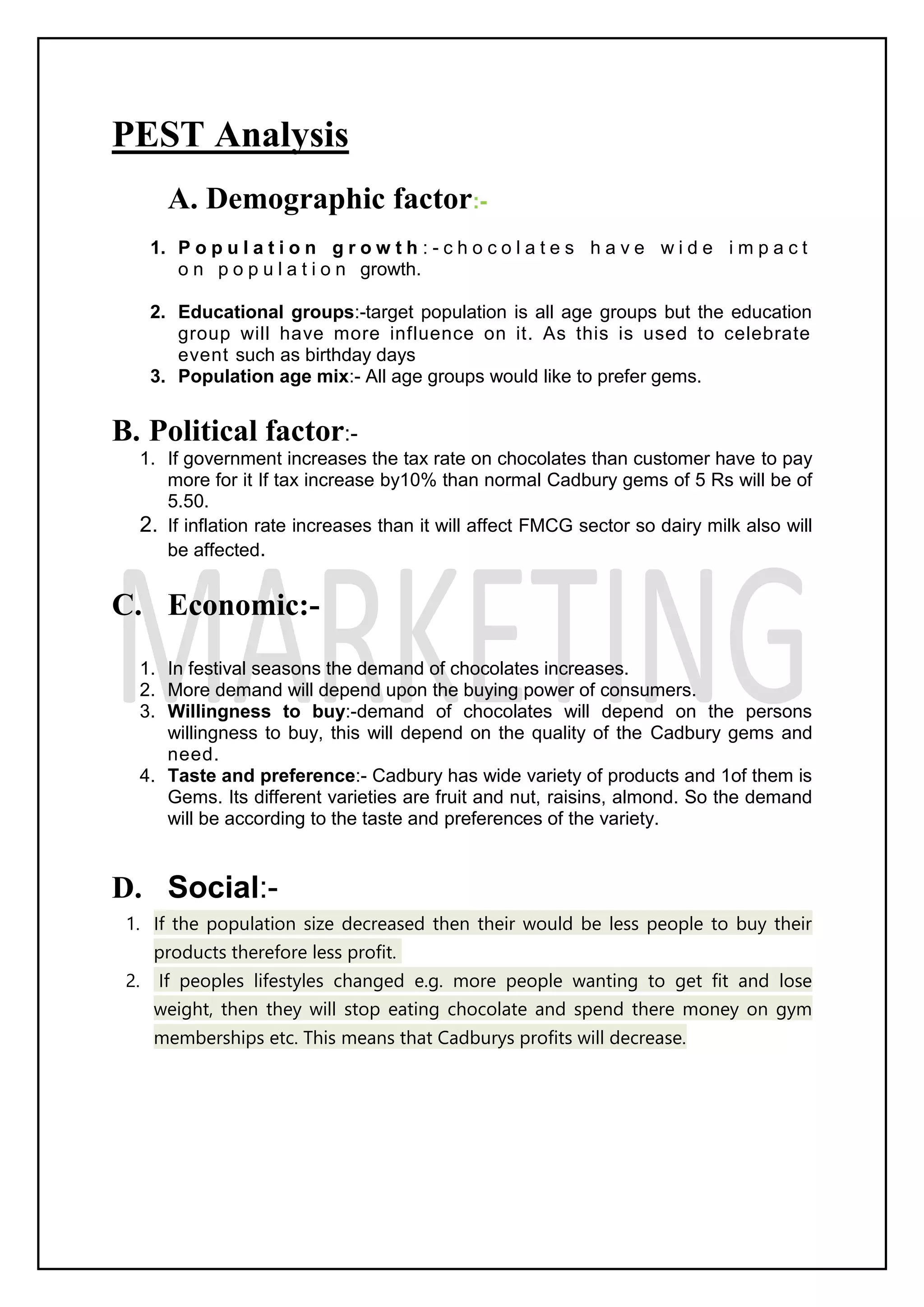 PEST Analysis
A. Demographic factor:-
1. P o p u l a t i o n g r o w t h : - c h o c o l a t e s h a v e w i d e i m p a c t
o n p o p u l a t i o n growth.
2. Educational groups:-target population is all age groups but the education
group will have more influence on it. As this is used to celebrate
event such as birthday days
3. Population age mix:- All age groups would like to prefer gems.
B. Political factor:-
1. If government increases the tax rate on chocolates than customer have to pay
more for it If tax increase by10% than normal Cadbury gems of 5 Rs will be of
5.50.
2. If inflation rate increases than it will affect FMCG sector so dairy milk also will
be affected.
C. Economic:-
1. In festival seasons the demand of chocolates increases.
2. More demand will depend upon the buying power of consumers.
3. Willingness to buy:-demand of chocolates will depend on the persons
willingness to buy, this will depend on the quality of the Cadbury gems and
need.
4. Taste and preference:- Cadbury has wide variety of products and 1of them is
Gems. Its different varieties are fruit and nut, raisins, almond. So the demand
will be according to the taste and preferences of the variety.
D. Social:-
1. If the population size decreased then their would be less people to buy their
products therefore less profit.
2. If peoples lifestyles changed e.g. more people wanting to get fit and lose
weight, then they will stop eating chocolate and spend there money on gym
memberships etc. This means that Cadburys profits will decrease.
 