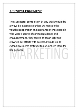 ACKNOWLEDGEMENT
The successful completion of any work would be
always be incomplete unless we mention the
valuable cooperation and assistance of those people
who were a source of constant guidance and
encouragement , they served as bacon light and
crowned our efforts with success. I would like to
extend my sincere gratitude to our Jaishree Mam for
her guidance.
 