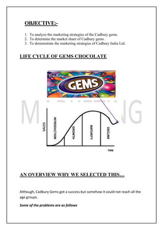 OBJECTIVE:-
1. To analyze the marketing strategies of the Cadbury gems.
2. To determine the market share of Cadbury gems .
3. To demonstrate the marketing strategies of Cadbury India Ltd.
LIFE CYCLE OF GEMS CHOCOLATE
AN OVERVIEW WHY WE SELECTED THIS…
Although, Cadbury Gems got a success but somehow it could not reach all the
age groups.
Some of the problems are as follows
 