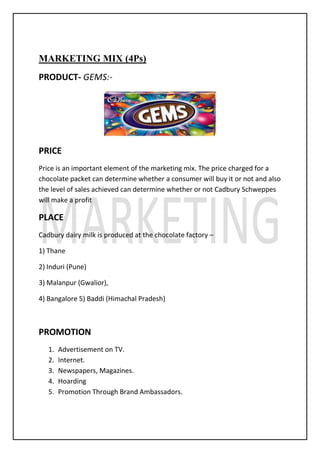 MARKETING MIX (4Ps)
PRODUCT- GEMS:-
PRICE
Price is an important element of the marketing mix. The price charged for a
chocolate packet can determine whether a consumer will buy it or not and also
the level of sales achieved can determine whether or not Cadbury Schweppes
will make a profit
PLACE
Cadbury dairy milk is produced at the chocolate factory –
1) Thane
2) Induri (Pune)
3) Malanpur (Gwalior),
4) Bangalore 5) Baddi (Himachal Pradesh)
PROMOTION
1. Advertisement on TV.
2. Internet.
3. Newspapers, Magazines.
4. Hoarding
5. Promotion Through Brand Ambassadors.
 